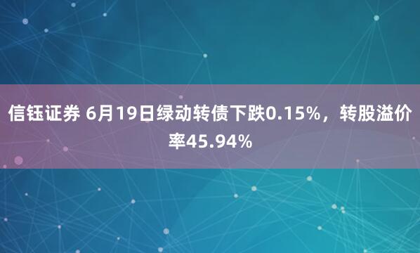 信钰证券 6月19日绿动转债下跌0.15%，转股溢价率45.94%