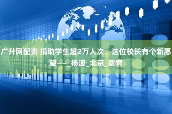 广升网配资 捐助学生超2万人次，这位校长有个新愿望——_杨波_北京_教育