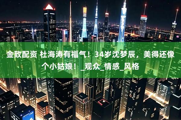 金致配资 杜海涛有福气！34岁沈梦辰，美得还像个小姑娘！_观众_情感_风格
