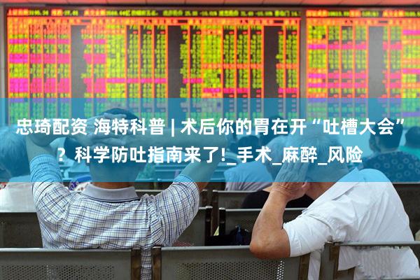 忠琦配资 海特科普 | 术后你的胃在开“吐槽大会”？科学防吐指南来了!_手术_麻醉_风险