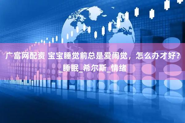 广富网配资 宝宝睡觉前总是爱闹觉，怎么办才好？_睡眠_希尔斯_情绪