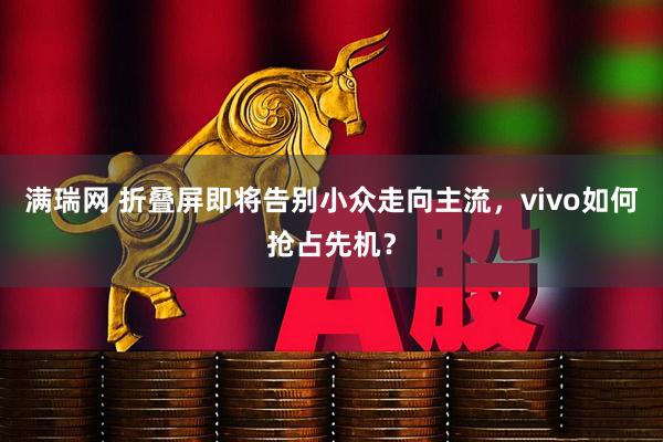 满瑞网 折叠屏即将告别小众走向主流，vivo如何抢占先机？