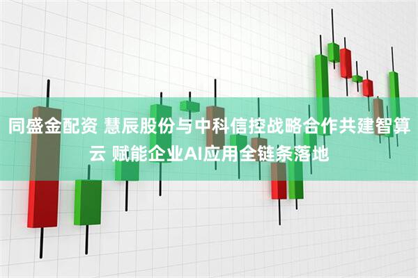 同盛金配资 慧辰股份与中科信控战略合作共建智算云 赋能企业AI应用全链条落地