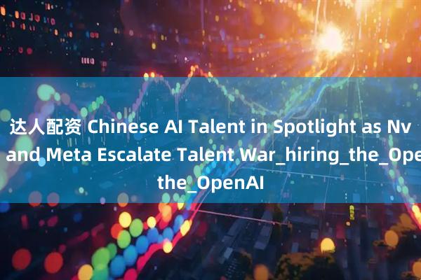 达人配资 Chinese AI Talent in Spotlight as Nvidia and Meta Escalate Talent War_hiring_the_OpenAI