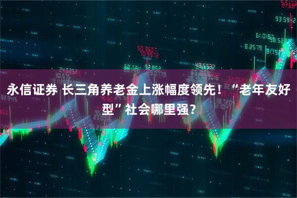 永信证券 长三角养老金上涨幅度领先！“老年友好型”社会哪里强？