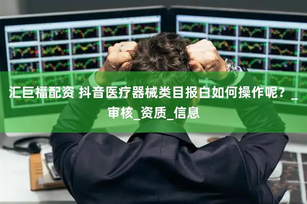汇巨福配资 抖音医疗器械类目报白如何操作呢？_审核_资质_信息