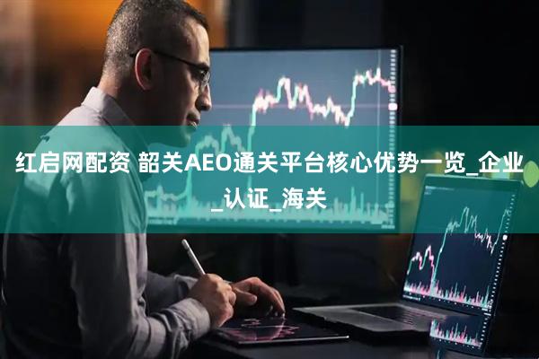 红启网配资 韶关AEO通关平台核心优势一览_企业_认证_海关