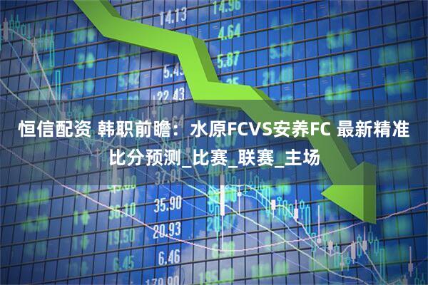 恒信配资 韩职前瞻：水原FCVS安养FC 最新精准比分预测_比赛_联赛_主场
