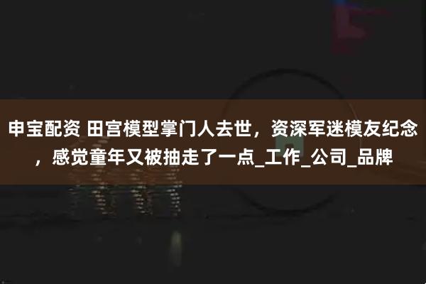 申宝配资 田宫模型掌门人去世，资深军迷模友纪念，感觉童年又被抽走了一点_工作_公司_品牌