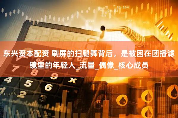 东兴资本配资 刷屏的扫腿舞背后，是被困在团播滤镜里的年轻人_流量_偶像_核心成员