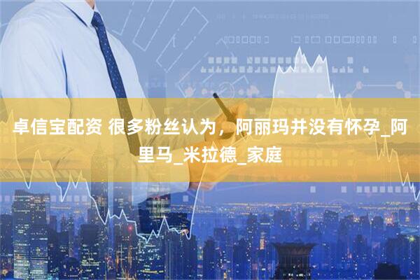 卓信宝配资 很多粉丝认为，阿丽玛并没有怀孕_阿里马_米拉德_家庭