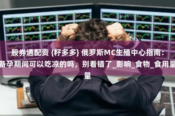 股券通配资 {籽多多} 俄罗斯MC生殖中心指南：备孕期间可以吃凉的吗，别看错了_影响_食物_食用量