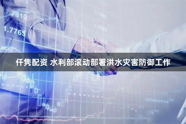 仟隽配资 水利部滚动部署洪水灾害防御工作