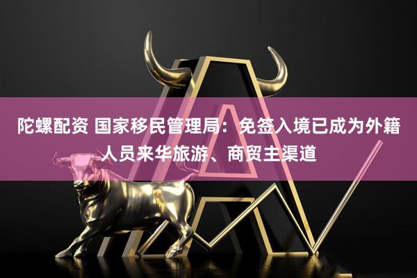 陀螺配资 国家移民管理局：免签入境已成为外籍人员来华旅游、商贸主渠道