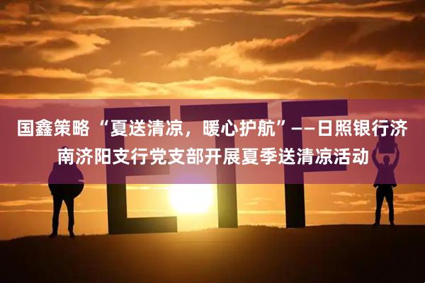 国鑫策略 “夏送清凉，暖心护航”——日照银行济南济阳支行党支部开展夏季送清凉活动