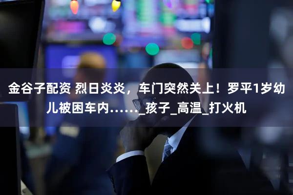 金谷子配资 烈日炎炎，车门突然关上！罗平1岁幼儿被困车内……_孩子_高温_打火机