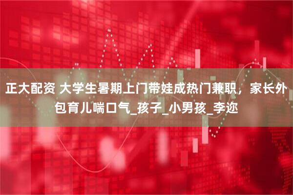 正大配资 大学生暑期上门带娃成热门兼职，家长外包育儿喘口气_孩子_小男孩_李迩