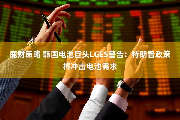 鹿财策略 韩国电池巨头LGES警告：特朗普政策将冲击电池需求