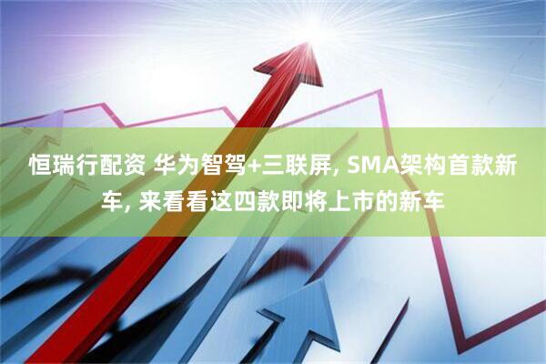 恒瑞行配资 华为智驾+三联屏, SMA架构首款新车, 来看看这四款即将上市的新车