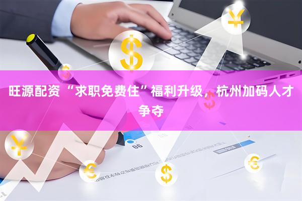旺源配资 “求职免费住”福利升级，杭州加码人才争夺