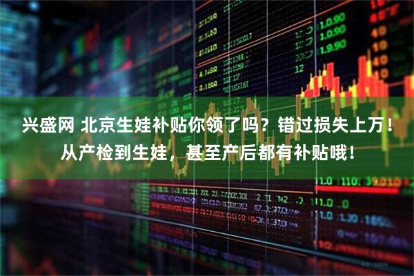兴盛网 北京生娃补贴你领了吗？错过损失上万！从产检到生娃，甚至产后都有补贴哦！
