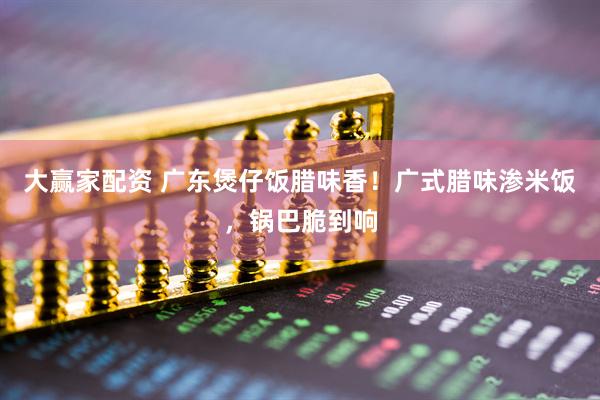 大赢家配资 广东煲仔饭腊味香！广式腊味渗米饭，锅巴脆到响