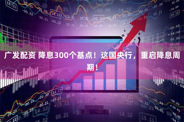 广发配资 降息300个基点!这国央行,重启降息周期!