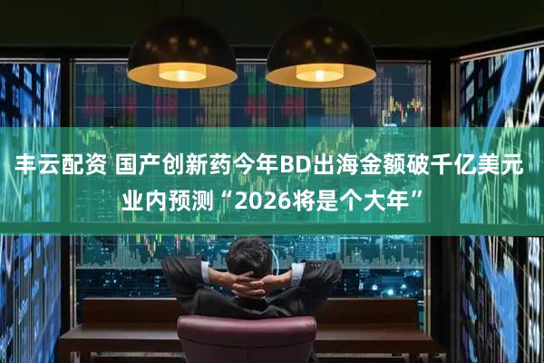 丰云配资 国产创新药今年BD出海金额破千亿美元 业内预测“2026将是个大年”