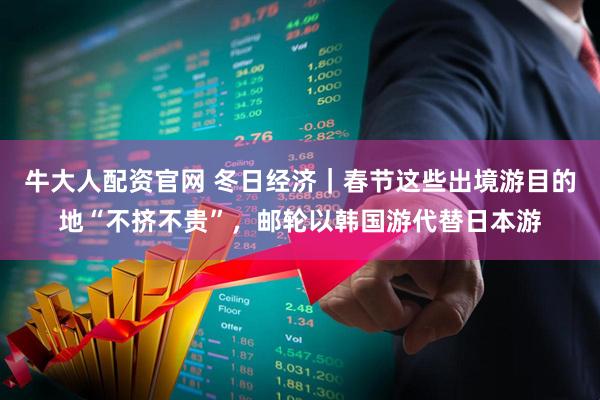 牛大人配资官网 冬日经济｜春节这些出境游目的地“不挤不贵”，邮轮以韩国游代替日本游