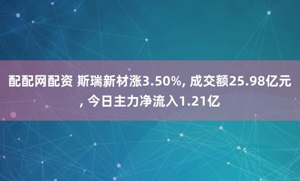 配配网配资 斯瑞新材涨3.50%, 成交额25.98亿元, 今日主力净流入1.21亿