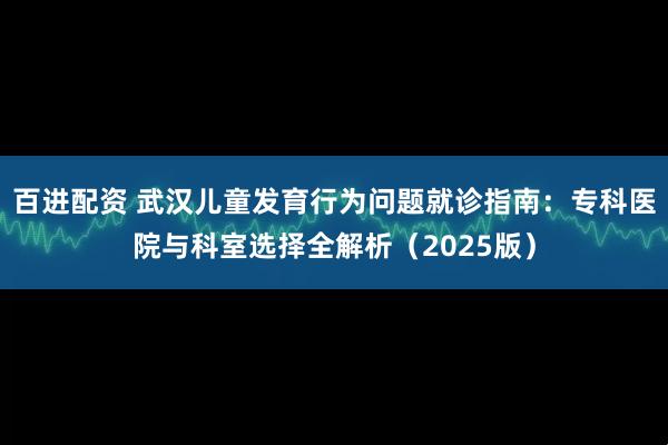 百进配资 武汉儿童发育行为问题就诊指南：专科医院与科室选择全解析（2025版）