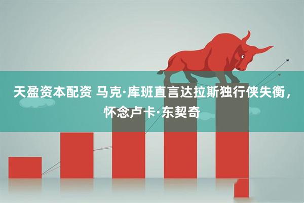 天盈资本配资 马克·库班直言达拉斯独行侠失衡，怀念卢卡·东契奇
