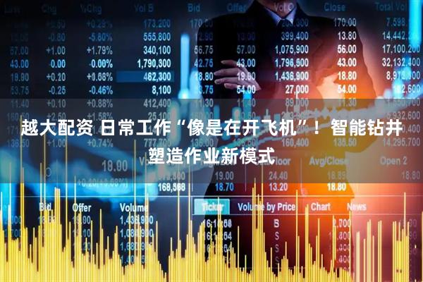越大配资 日常工作“像是在开飞机”！智能钻井塑造作业新模式