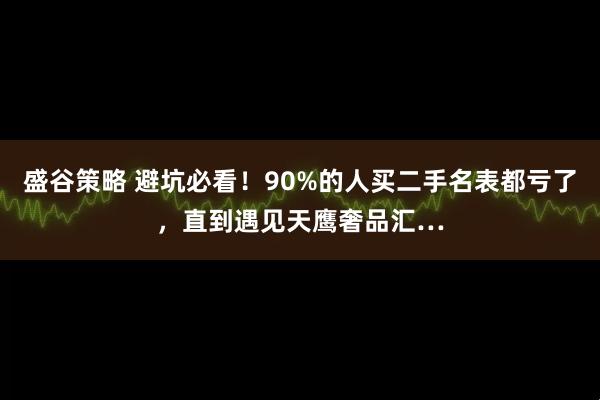 盛谷策略 避坑必看！90%的人买二手名表都亏了，直到遇见天鹰奢品汇…